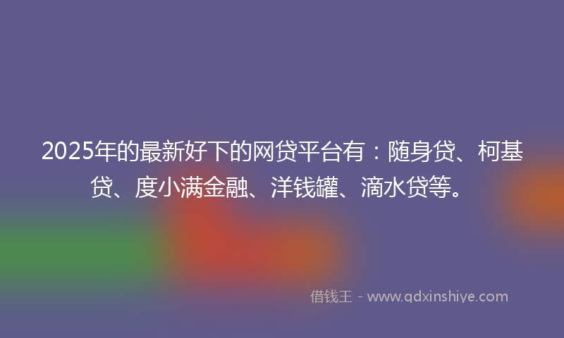 2025年的最新好下的网贷平台有：随身贷、柯基贷、度小满金融、洋钱罐、滴水贷等。