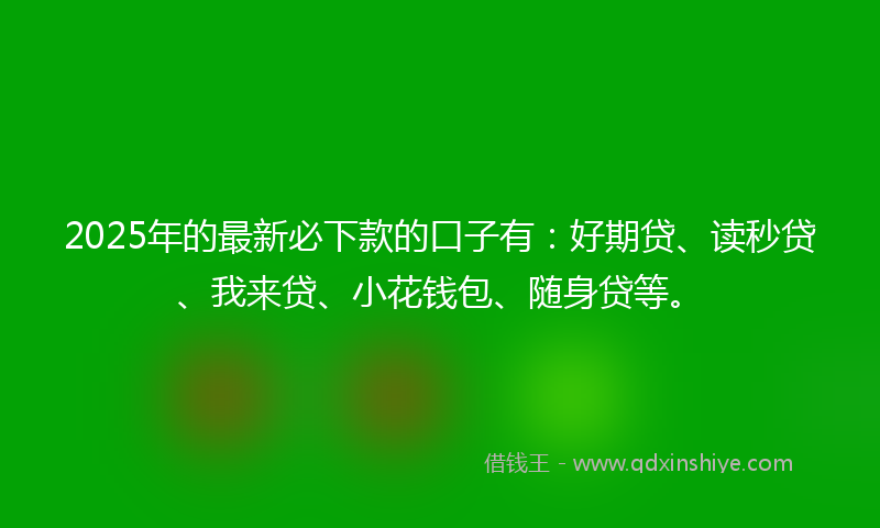 2025年的最新必下款的口子有：好期贷、读秒贷、我来贷、小花钱包、随身贷等。