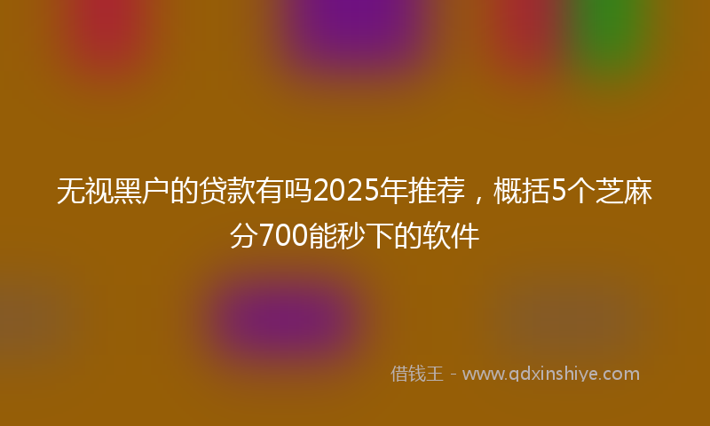 无视黑户的贷款有吗2025年推荐，概括5个芝麻分700能秒下的软件