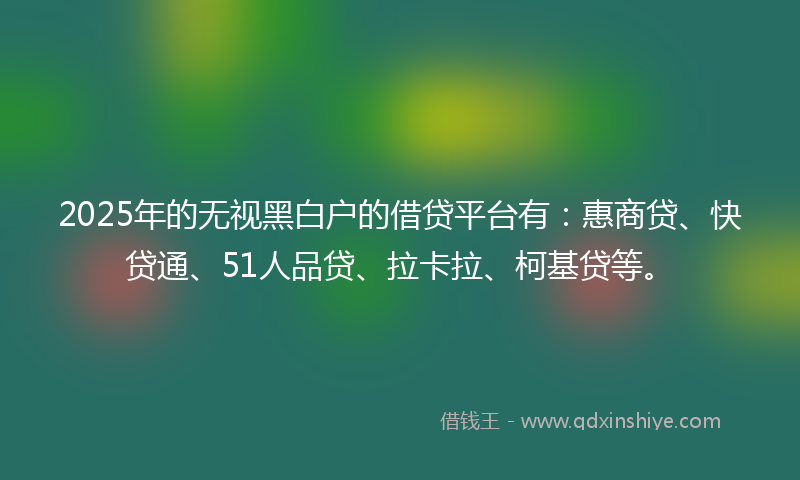 2025年的无视黑白户的借贷平台有：惠商贷、快贷通、51人品贷、拉卡拉、柯基贷等。
