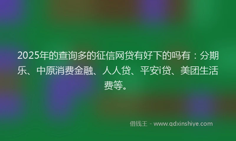 2025年的查询多的征信网贷有好下的吗有：分期乐、中原消费金融、人人贷、平安i贷、美团生活费等。