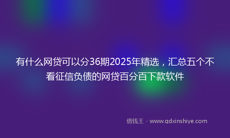有什么网贷可以分36期2025年精选，汇总五个不看征信负债的网贷百分百下款软件