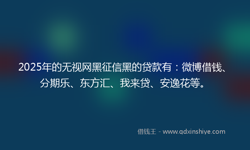 2025年的无视网黑征信黑的贷款有：微博借钱、分期乐、东方汇、我来贷、安逸花等。