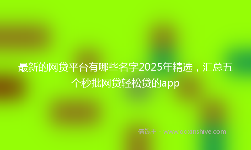最新的网贷平台有哪些名字2025年精选，汇总五个秒批网贷轻松贷的app
