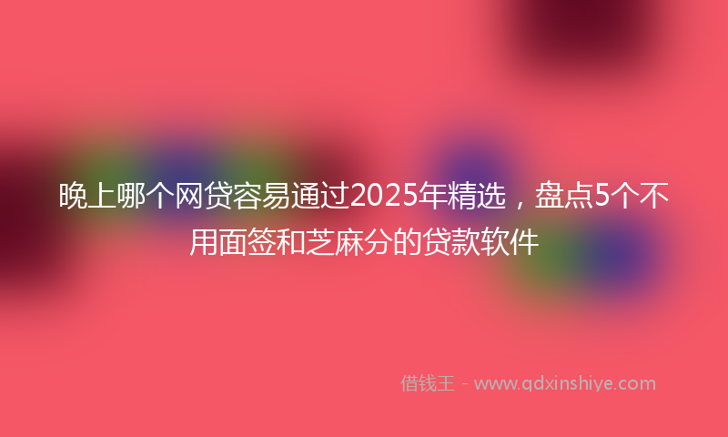 晚上哪个网贷容易通过2025年精选，盘点5个不用面签和芝麻分的贷款软件