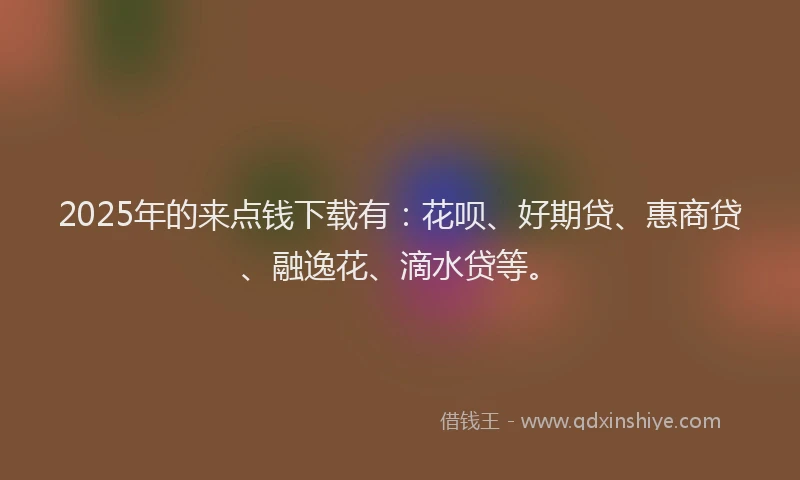 2025年的来点钱下载有：花呗、好期贷、惠商贷、融逸花、滴水贷等。