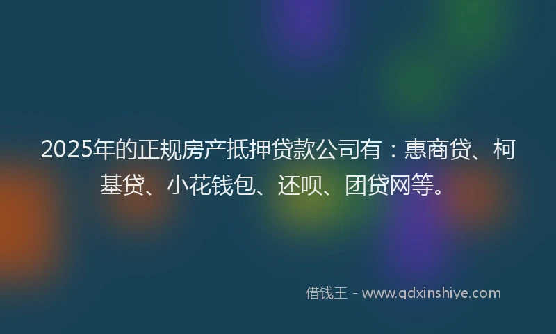2025年的正规房产抵押贷款公司有：惠商贷、柯基贷、小花钱包、还呗、团贷网等。