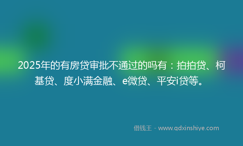 2025年的有房贷审批不通过的吗有：拍拍贷、柯基贷、度小满金融、e微贷、平安i贷等。