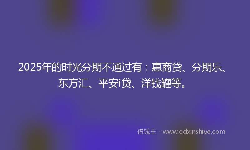 2025年的时光分期不通过有：惠商贷、分期乐、东方汇、平安i贷、洋钱罐等。