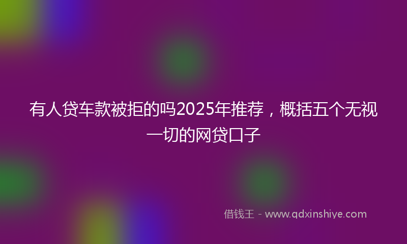 有人贷车款被拒的吗2025年推荐，概括五个无视一切的网贷口子