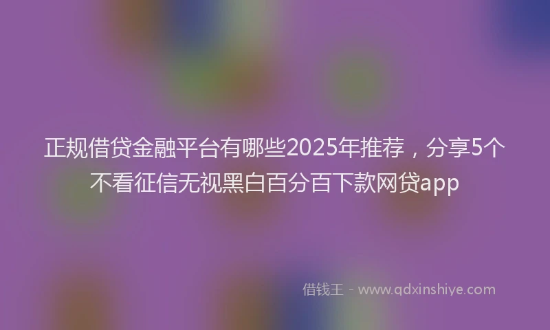 正规借贷金融平台有哪些2025年推荐，分享5个不看征信无视黑白百分百下款网贷app