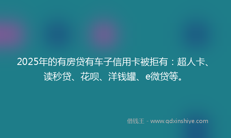 2025年的有房贷有车子信用卡被拒有：超人卡、读秒贷、花呗、洋钱罐、e微贷等。