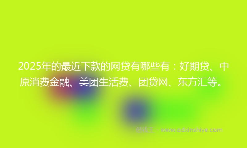 2025年的最近下款的网贷有哪些有：好期贷、中原消费金融、美团生活费、团贷网、东方汇等。