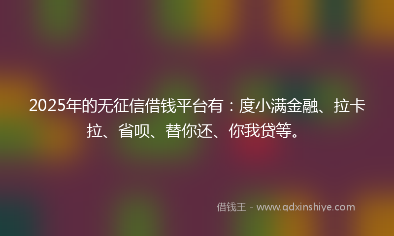 2025年的无征信借钱平台有：度小满金融、拉卡拉、省呗、替你还、你我贷等。