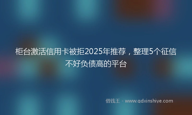 柜台激活信用卡被拒2025年推荐，整理5个征信不好负债高的平台