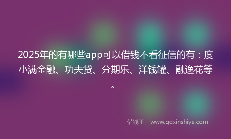 2025年的有哪些app可以借钱不看征信的有：度小满金融、功夫贷、分期乐、洋钱罐、融逸花等。