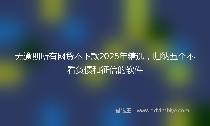 无逾期所有网贷不下款2025年精选，归纳五个不看负债和征信的软件