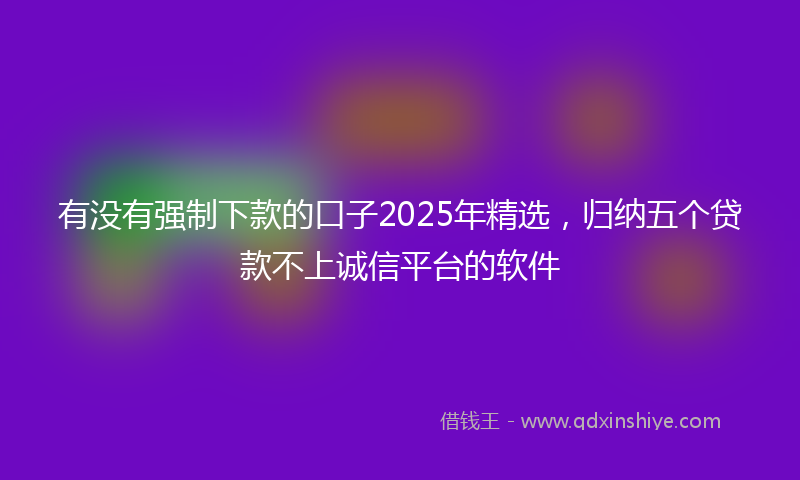 有没有强制下款的口子2025年精选，归纳五个贷款不上诚信平台的软件