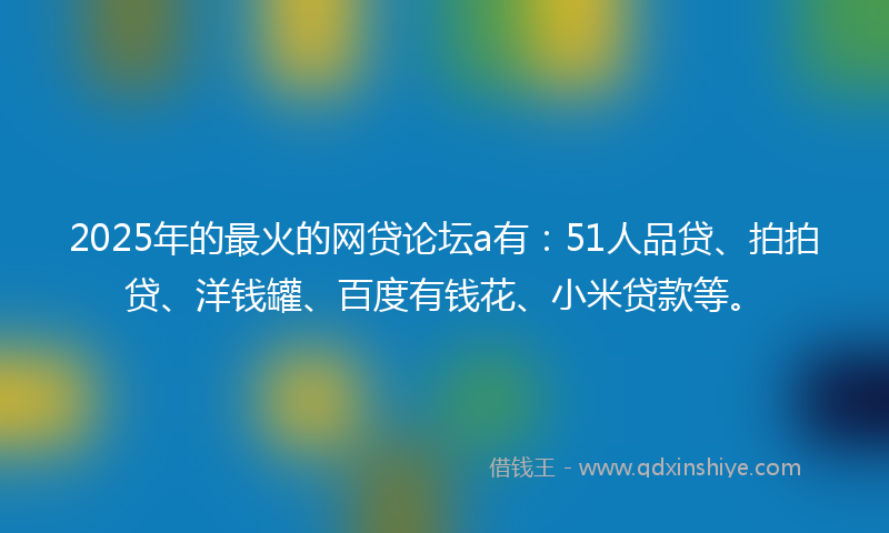 2025年的最火的网贷论坛a有：51人品贷、拍拍贷、洋钱罐、百度有钱花、小米贷款等。