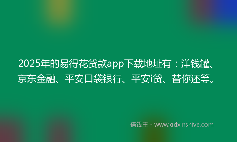 2025年的易得花贷款app下载地址有：洋钱罐、京东金融、平安口袋银行、平安i贷、替你还等。