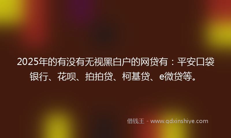 2025年的有没有无视黑白户的网贷有：平安口袋银行、花呗、拍拍贷、柯基贷、e微贷等。