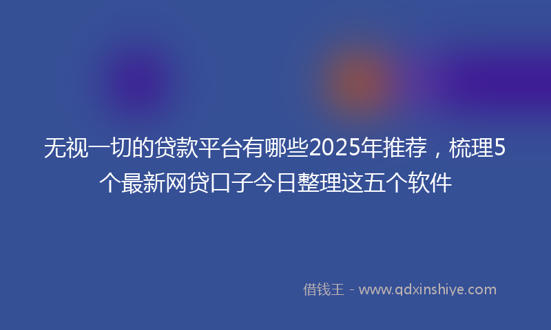 无视一切的贷款平台有哪些2025年推荐，梳理5个最新网贷口子今日整理这五个软件