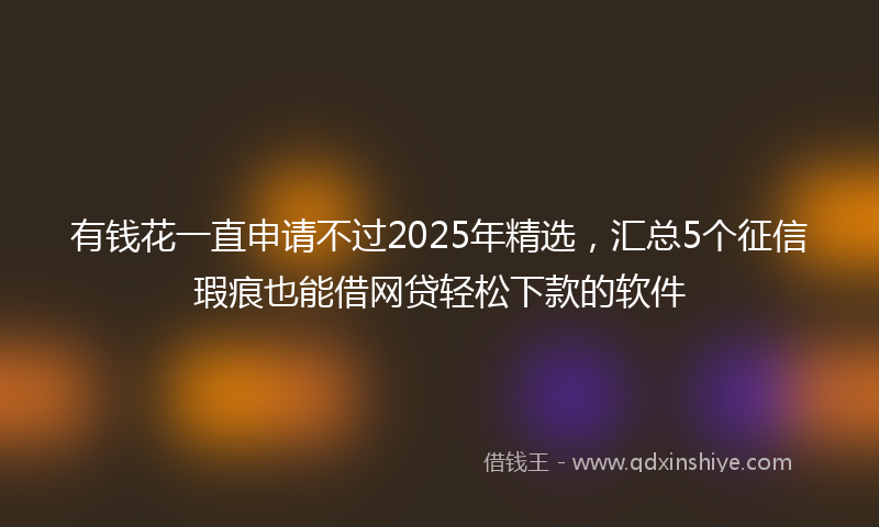 有钱花一直申请不过2025年精选，汇总5个征信瑕疵也能借网贷轻松下款的软件