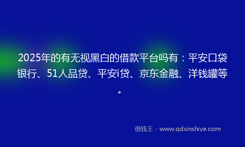 2025年的有无视黑白的借款平台吗有：平安口袋银行、51人品贷、平安i贷、京东金融、洋钱罐等。