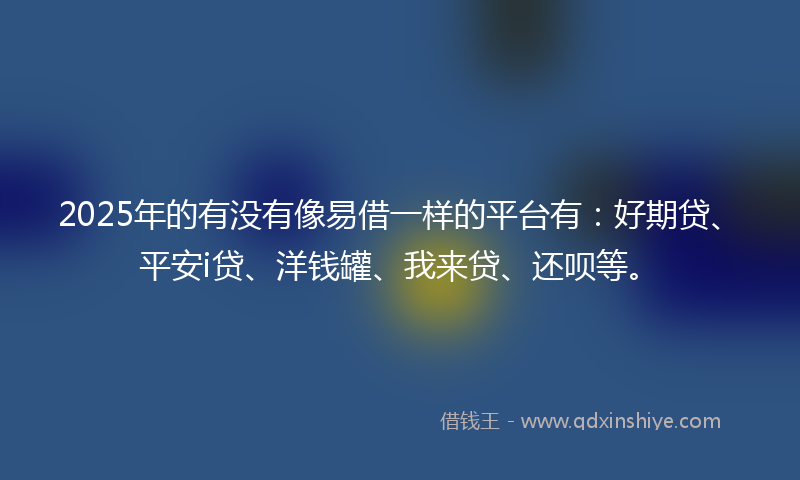 2025年的有没有像易借一样的平台有：好期贷、平安i贷、洋钱罐、我来贷、还呗等。