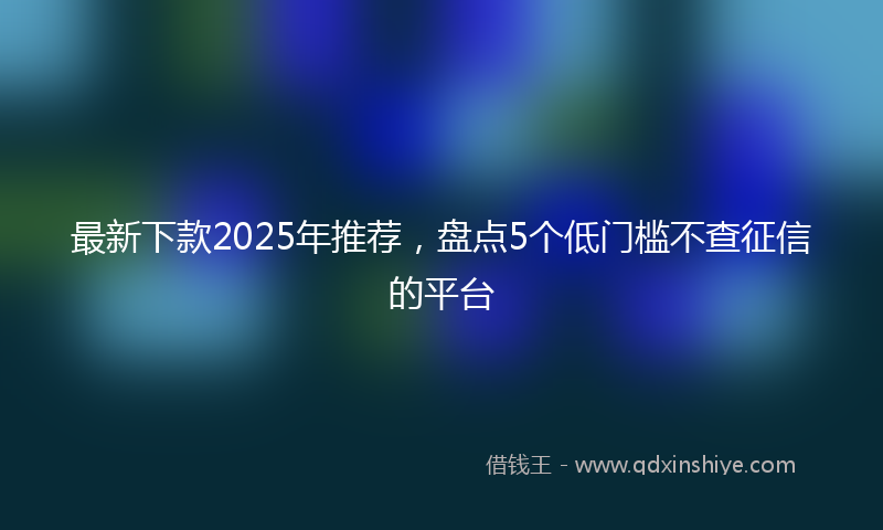 最新下款2025年推荐，盘点5个低门槛不查征信的平台