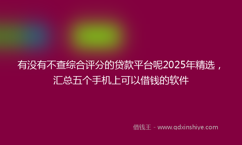 有没有不查综合评分的贷款平台呢2025年精选，汇总五个手机上可以借钱的软件