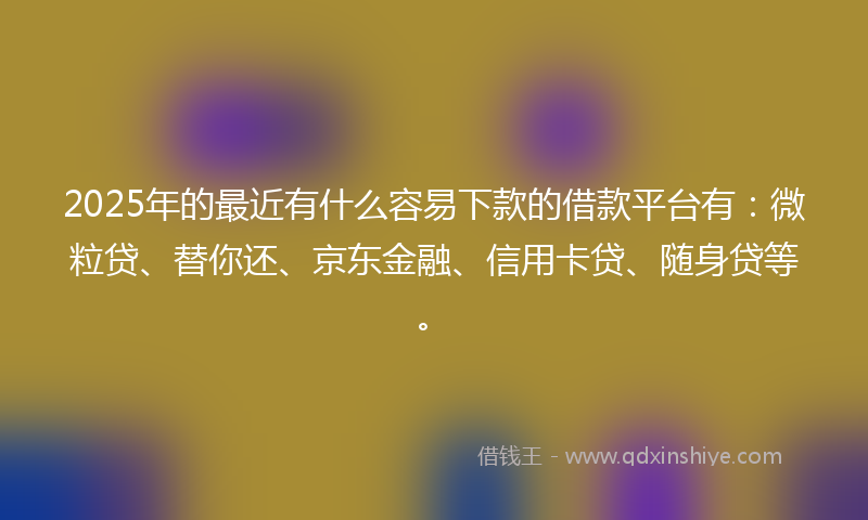 2025年的最近有什么容易下款的借款平台有：微粒贷、替你还、京东金融、信用卡贷、随身贷等。