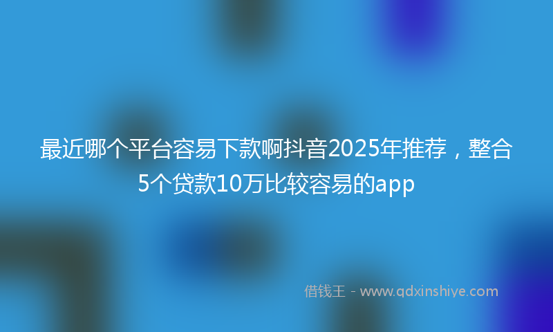 最近哪个平台容易下款啊抖音2025年推荐，整合5个贷款10万比较容易的app
