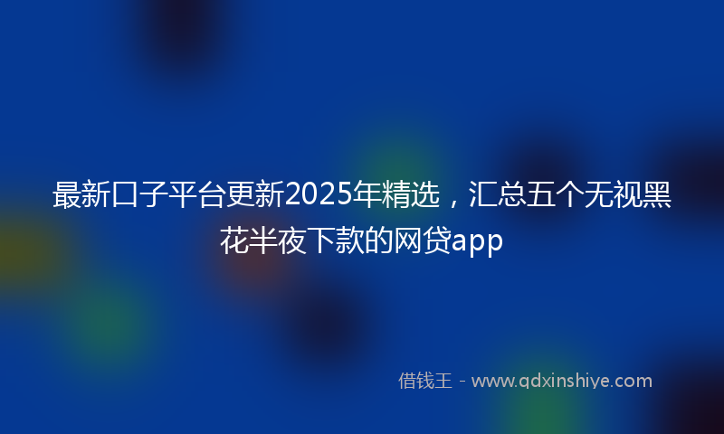 最新口子平台更新2025年精选，汇总五个无视黑花半夜下款的网贷app