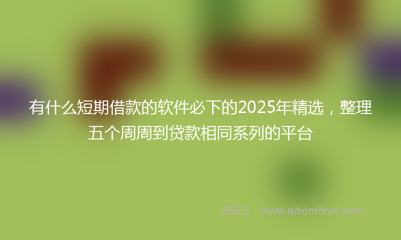 有什么短期借款的软件必下的2025年精选，整理五个周周到贷款相同系列的平台