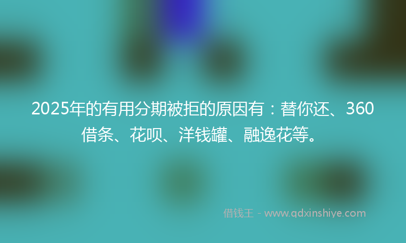 2025年的有用分期被拒的原因有：替你还、360借条、花呗、洋钱罐、融逸花等。