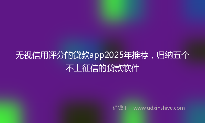 无视信用评分的贷款app2025年推荐，归纳五个不上征信的贷款软件
