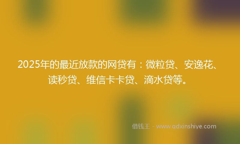 2025年的最近放款的网贷有：微粒贷、安逸花、读秒贷、维信卡卡贷、滴水贷等。