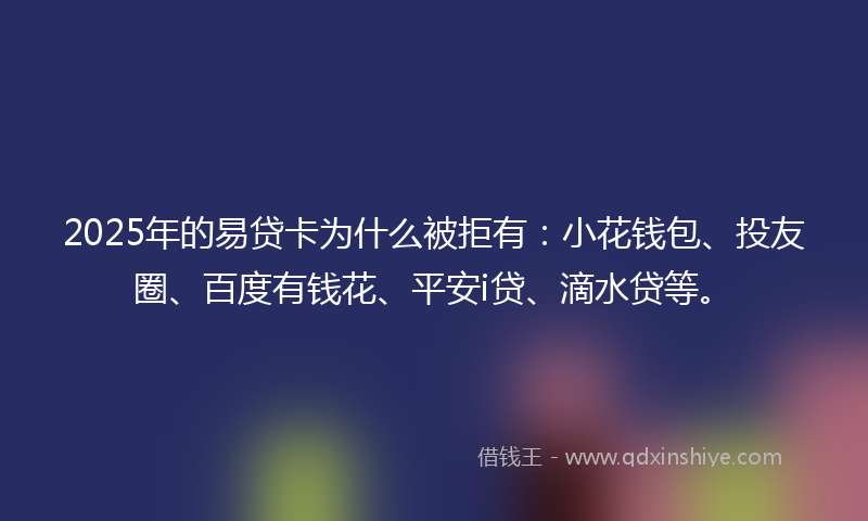 2025年的易贷卡为什么被拒有：小花钱包、投友圈、百度有钱花、平安i贷、滴水贷等。