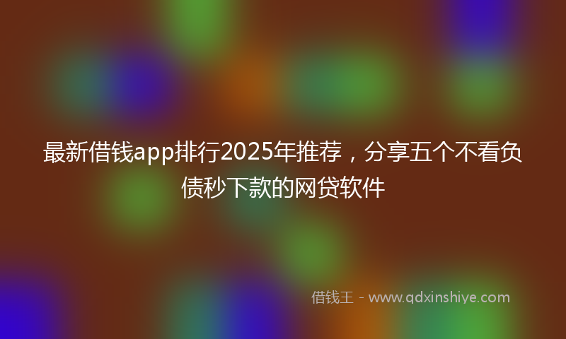 最新借钱app排行2025年推荐，分享五个不看负债秒下款的网贷软件