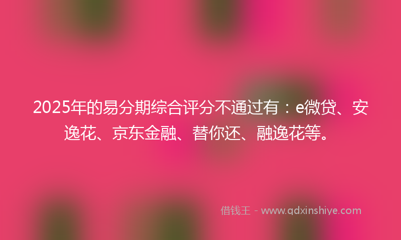 2025年的易分期综合评分不通过有：e微贷、安逸花、京东金融、替你还、融逸花等。