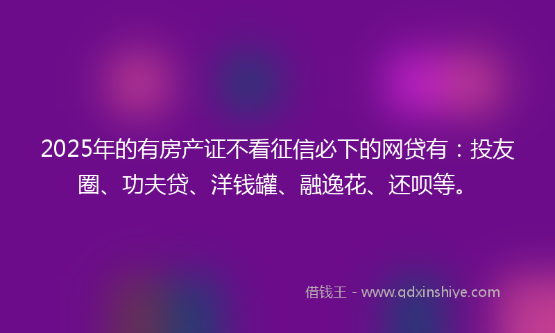 2025年的有房产证不看征信必下的网贷有：投友圈、功夫贷、洋钱罐、融逸花、还呗等。