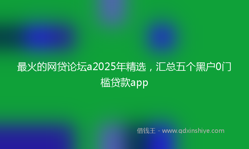 最火的网贷论坛a2025年精选，汇总五个黑户0门槛贷款app