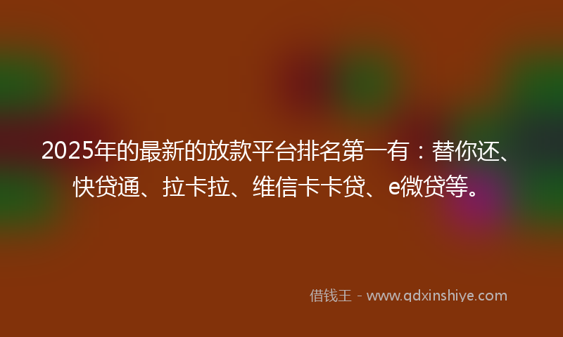 2025年的最新的放款平台排名第一有：替你还、快贷通、拉卡拉、维信卡卡贷、e微贷等。