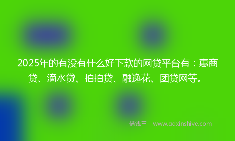 2025年的有没有什么好下款的网贷平台有：惠商贷、滴水贷、拍拍贷、融逸花、团贷网等。