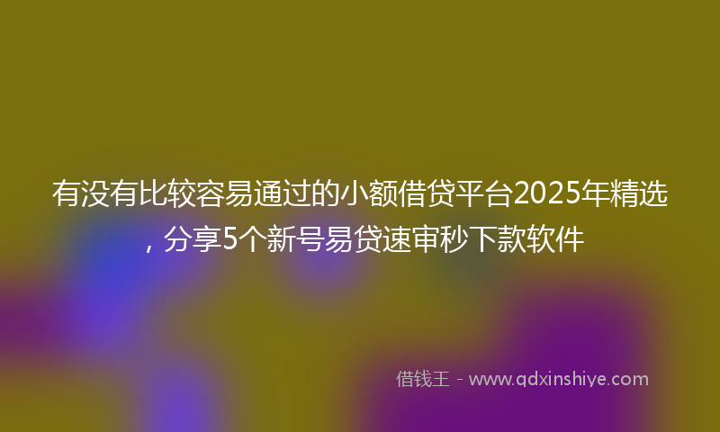 有没有比较容易通过的小额借贷平台2025年精选，分享5个新号易贷速审秒下款软件