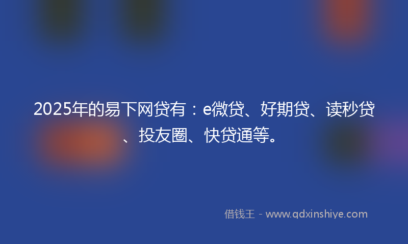 2025年的易下网贷有：e微贷、好期贷、读秒贷、投友圈、快贷通等。