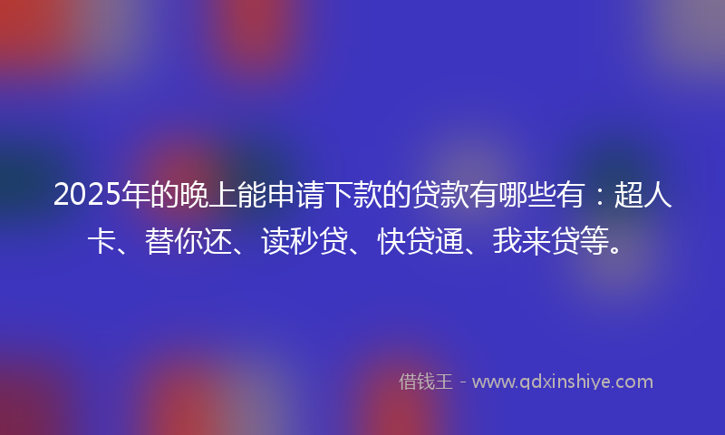 2025年的晚上能申请下款的贷款有哪些有：超人卡、替你还、读秒贷、快贷通、我来贷等。