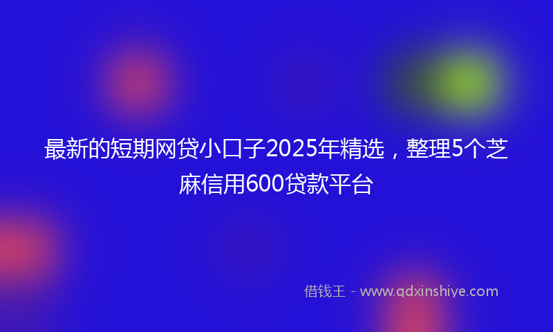 最新的短期网贷小口子2025年精选，整理5个芝麻信用600贷款平台