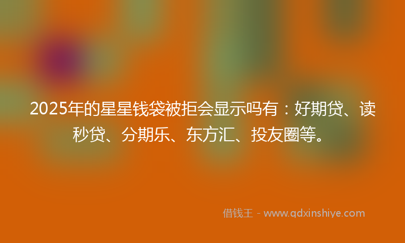 2025年的星星钱袋被拒会显示吗有：好期贷、读秒贷、分期乐、东方汇、投友圈等。